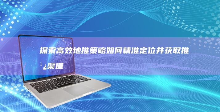 探索高效地推策略：如何精准定位并获取推广渠道